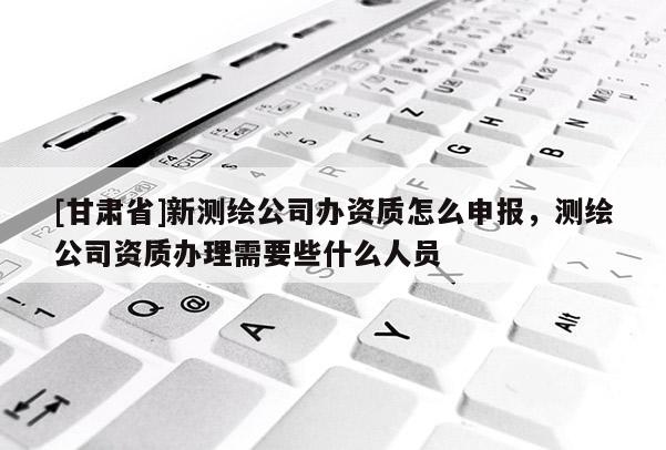 [甘肃省]新测绘公司办资质怎么申报，测绘公司资质办理需要些什么人员