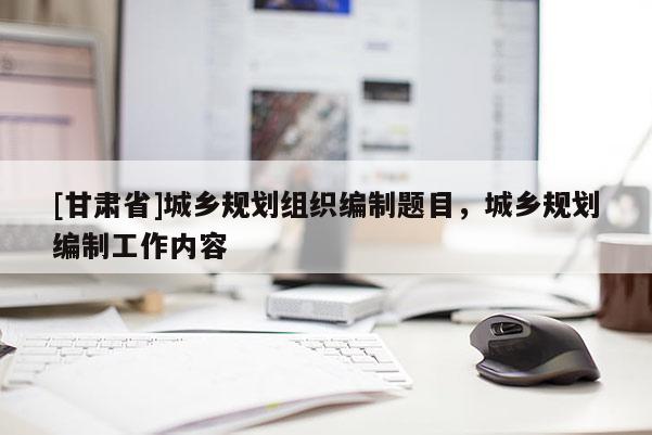 [甘肃省]城乡规划组织编制题目，城乡规划编制工作内容