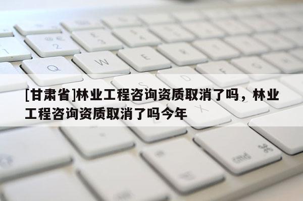 [甘肃省]林业工程咨询资质取消了吗，林业工程咨询资质取消了吗今年