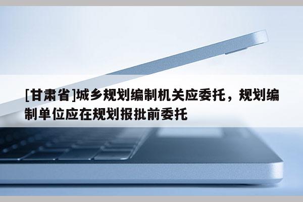 [甘肃省]城乡规划编制机关应委托，规划编制单位应在规划报批前委托