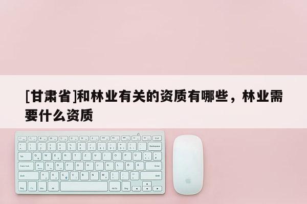 [甘肃省]和林业有关的资质有哪些，林业需要什么资质