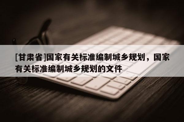 [甘肃省]国家有关标准编制城乡规划，国家有关标准编制城乡规划的文件