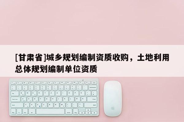 [甘肃省]城乡规划编制资质收购，土地利用总体规划编制单位资质
