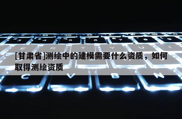 [甘肃省]测绘中的建模需要什么资质，如何取得测绘资质