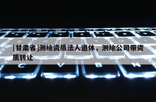 [甘肃省]测绘资质法人退休，测绘公司带资质转让