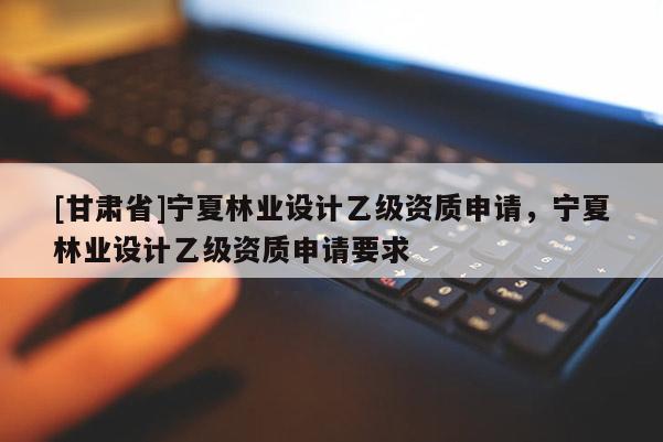 [甘肃省]宁夏林业设计乙级资质申请，宁夏林业设计乙级资质申请要求