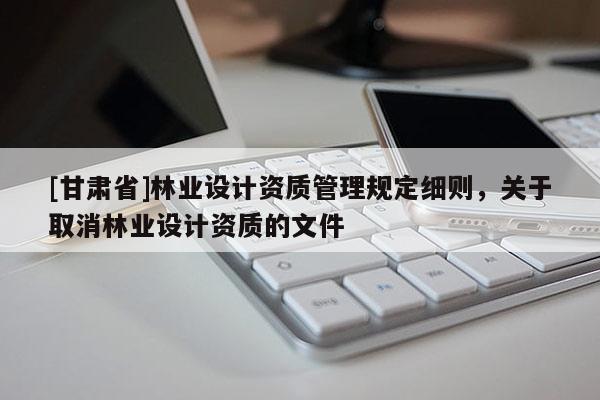 [甘肃省]林业设计资质管理规定细则，关于取消林业设计资质的文件