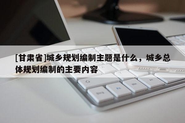 [甘肃省]城乡规划编制主题是什么，城乡总体规划编制的主要内容