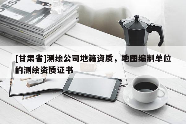 [甘肃省]测绘公司地籍资质，地图编制单位的测绘资质证书