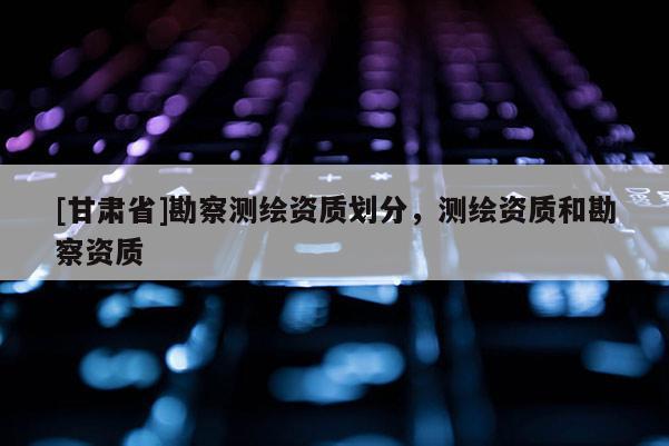[甘肃省]勘察测绘资质划分，测绘资质和勘察资质