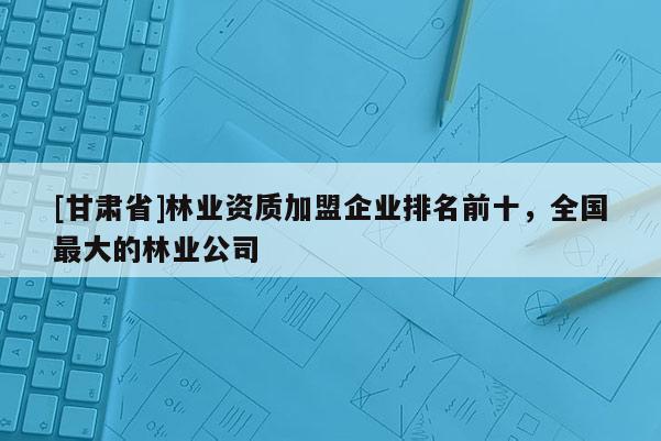[甘肃省]林业资质加盟企业排名前十，全国最大的林业公司