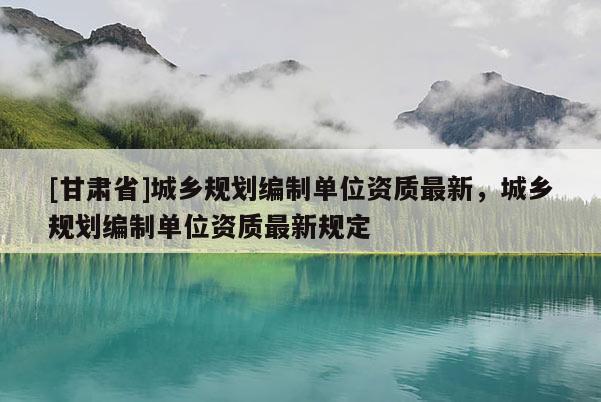 [甘肃省]城乡规划编制单位资质最新，城乡规划编制单位资质最新规定