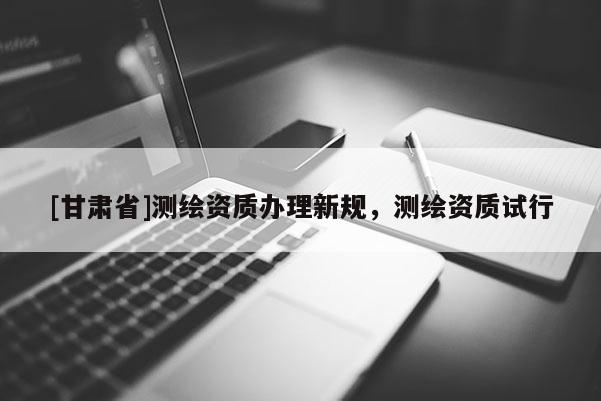 [甘肃省]测绘资质办理新规，测绘资质试行