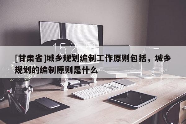 [甘肃省]城乡规划编制工作原则包括，城乡规划的编制原则是什么