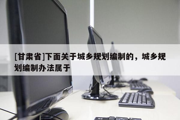 [甘肃省]下面关于城乡规划编制的，城乡规划编制办法属于