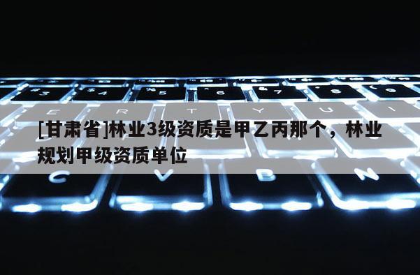 [甘肃省]林业3级资质是甲乙丙那个，林业规划甲级资质单位