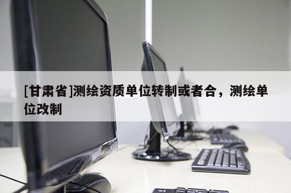 [甘肃省]测绘资质单位转制或者合，测绘单位改制