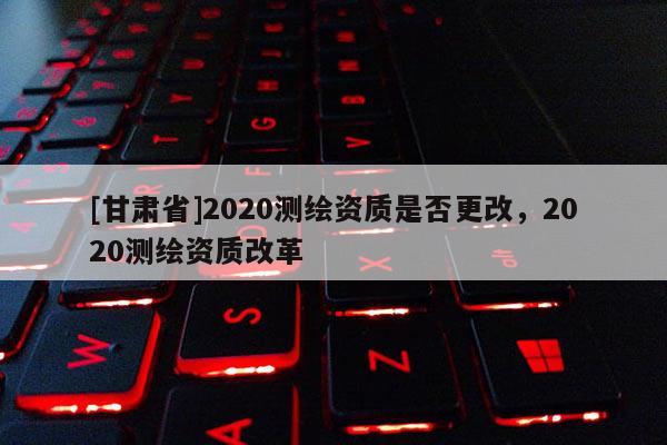 [甘肃省]2020测绘资质是否更改，2020测绘资质改革
