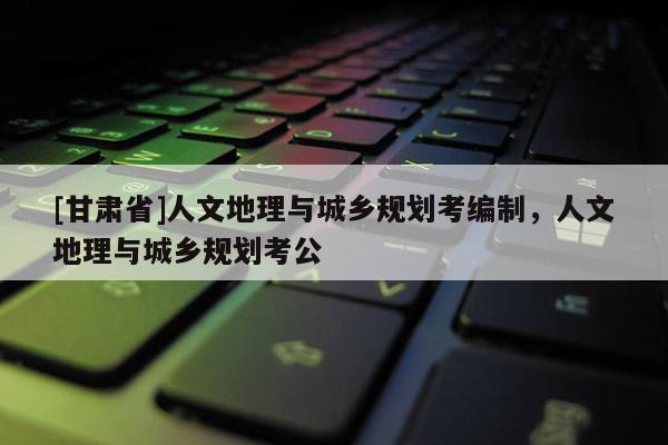 [甘肃省]人文地理与城乡规划考编制，人文地理与城乡规划考公