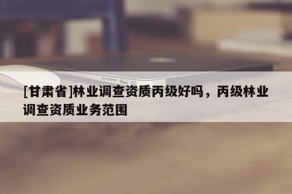 [甘肃省]林业调查资质丙级好吗，丙级林业调查资质业务范围