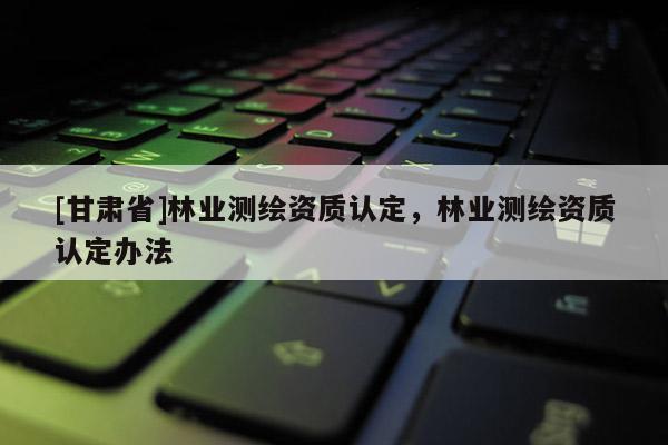 [甘肃省]林业测绘资质认定，林业测绘资质认定办法