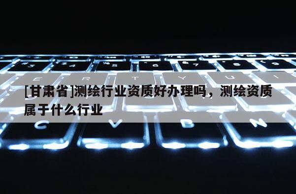 [甘肃省]测绘行业资质好办理吗，测绘资质属于什么行业