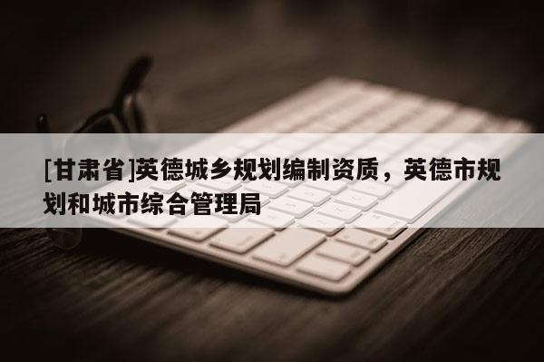 [甘肃省]英德城乡规划编制资质，英德市规划和城市综合管理局