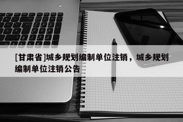 [甘肃省]城乡规划编制单位注销，城乡规划编制单位注销公告