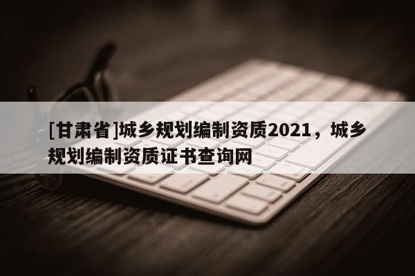 [甘肃省]城乡规划编制资质2021，城乡规划编制资质证书查询网