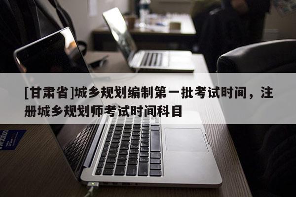 [甘肃省]城乡规划编制第一批考试时间，注册城乡规划师考试时间科目