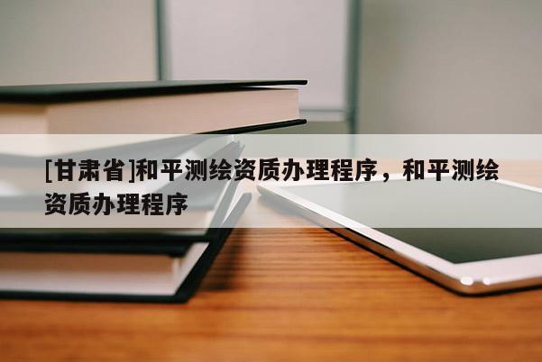 [甘肃省]和平测绘资质办理程序，和平测绘资质办理程序