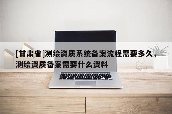 [甘肃省]测绘资质系统备案流程需要多久，测绘资质备案需要什么资料