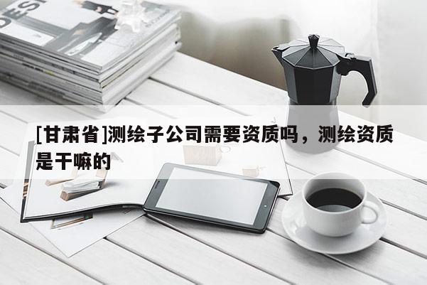 [甘肃省]测绘子公司需要资质吗，测绘资质是干嘛的