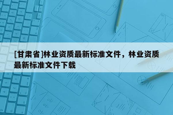 [甘肃省]林业资质最新标准文件，林业资质最新标准文件下载