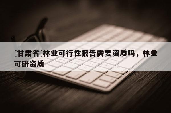 [甘肃省]林业可行性报告需要资质吗，林业可研资质