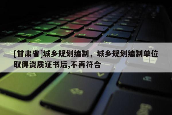 [甘肃省]城乡规划编制，城乡规划编制单位取得资质证书后,不再符合