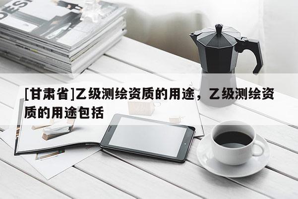 [甘肃省]乙级测绘资质的用途，乙级测绘资质的用途包括