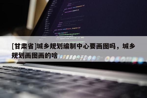 [甘肃省]城乡规划编制中心要画图吗，城乡规划画图画的啥
