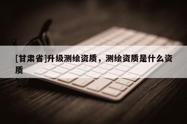[甘肃省]升级测绘资质，测绘资质是什么资质