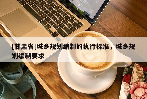 [甘肃省]城乡规划编制的执行标准，城乡规划编制要求