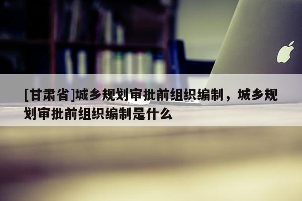 [甘肃省]城乡规划审批前组织编制，城乡规划审批前组织编制是什么