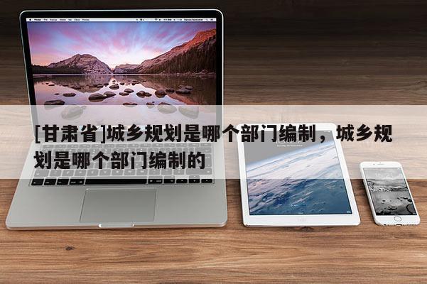 [甘肃省]城乡规划是哪个部门编制，城乡规划是哪个部门编制的