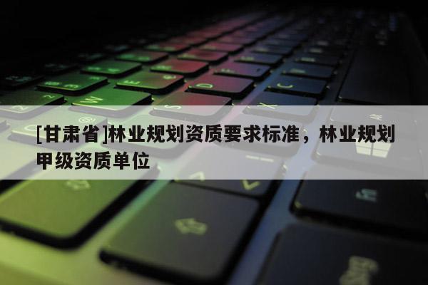 [甘肃省]林业规划资质要求标准，林业规划甲级资质单位
