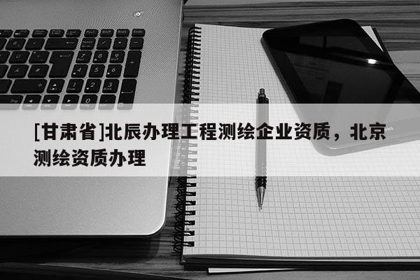 [甘肃省]北辰办理工程测绘企业资质，北京测绘资质办理