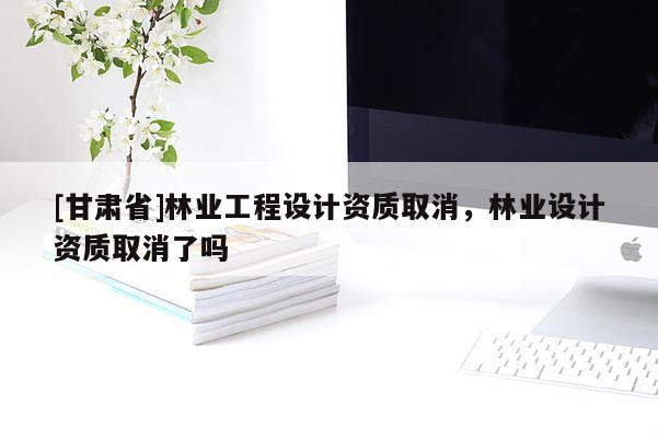[甘肃省]林业工程设计资质取消，林业设计资质取消了吗