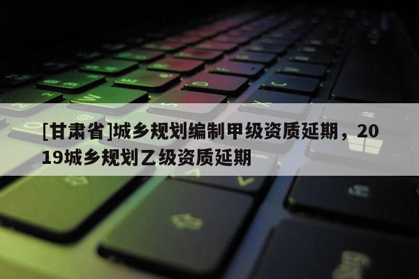 [甘肃省]城乡规划编制甲级资质延期，2019城乡规划乙级资质延期