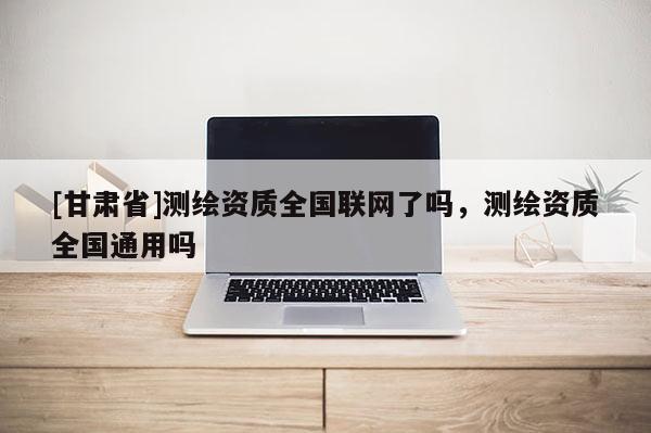 [甘肃省]测绘资质全国联网了吗，测绘资质全国通用吗