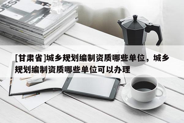 [甘肃省]城乡规划编制资质哪些单位，城乡规划编制资质哪些单位可以办理