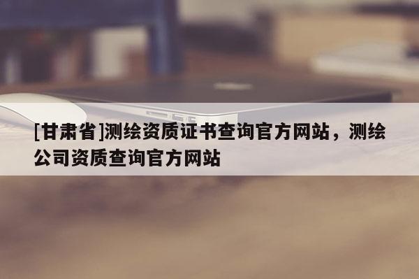 [甘肃省]测绘资质证书查询官方网站，测绘公司资质查询官方网站