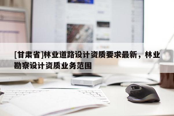 [甘肃省]林业道路设计资质要求最新，林业勘察设计资质业务范围